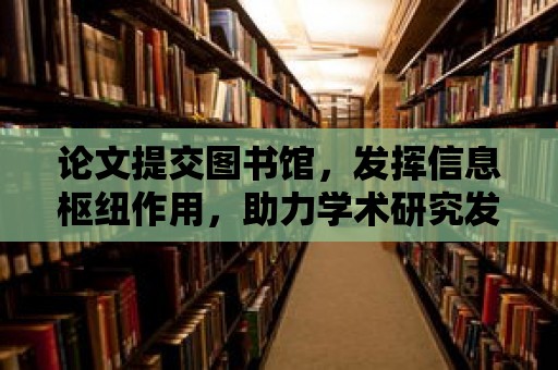 論文提交圖書館，發揮信息樞紐作用，助力學術研究發展