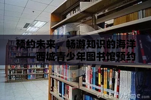 預約未來，暢游知識的海洋——西城青少年圖書館預約指南