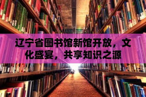 遼寧省圖書館新館開放，文化盛宴，共享知識之源