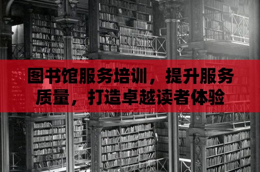 圖書館服務培訓，提升服務質量，打造卓越讀者體驗