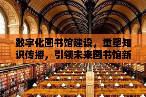 數字化圖書館建設，重塑知識傳播，引領未來圖書館新篇章