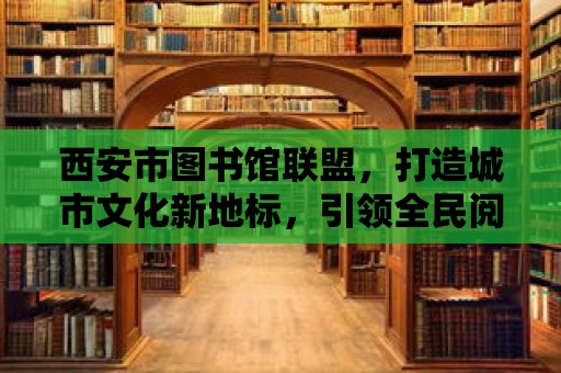 西安市圖書館聯盟，打造城市文化新地標，引領全民閱讀新時代